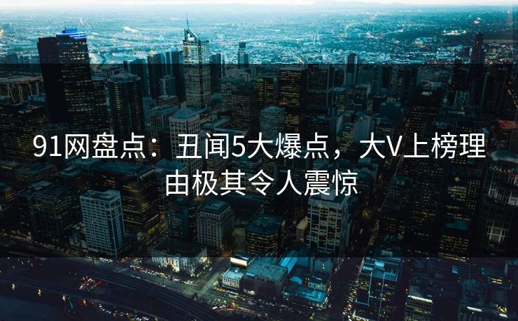 91网盘点：丑闻5大爆点，大V上榜理由极其令人震惊