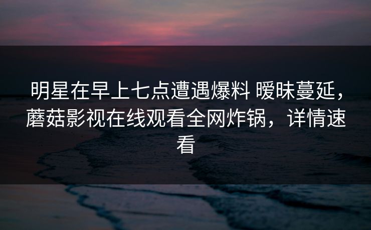 明星在早上七点遭遇爆料 暧昧蔓延，蘑菇影视在线观看全网炸锅，详情速看