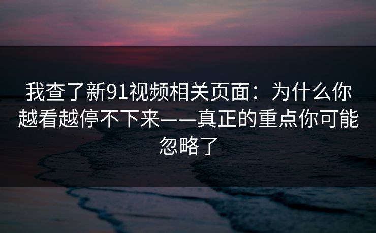 我查了新91视频相关页面：为什么你越看越停不下来——真正的重点你可能忽略了