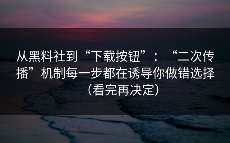 从黑料社到“下载按钮”：“二次传播”机制每一步都在诱导你做错选择（看完再决定）