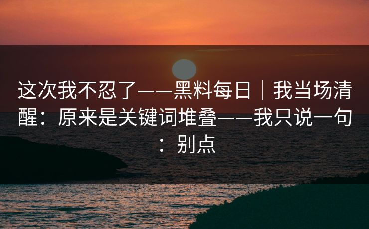 这次我不忍了——黑料每日｜我当场清醒：原来是关键词堆叠——我只说一句：别点