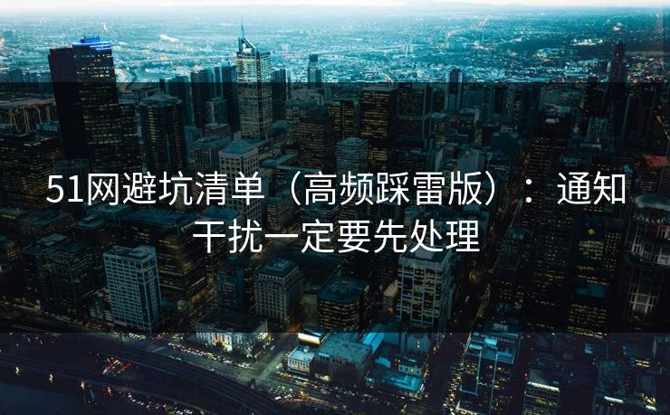 详细阅读:51网避坑清单(高频踩雷版):通知干扰一定要先处理 51网避坑清单(高频踩雷版):通知干扰一定要先处理