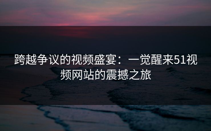 跨越争议的视频盛宴：一觉醒来51视频网站的震撼之旅