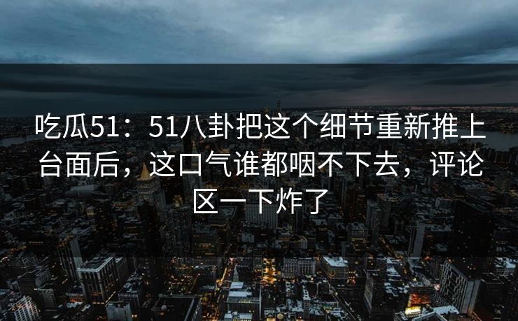 吃瓜51:51八卦把这个细节重新推上台面后,这口气谁都咽不下去,评论区一下炸了 吃瓜51:51八卦把这个细节重新推上台面后,这口气谁都咽不下去,评论区一下炸了
